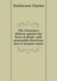 The Christian's defence against the fears of death: with seasonable directions how to prepare ourse