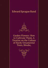 Garden Flowers: How to Cultivate Them. A Treatise on the Culture of Hardy Ornamental Trees, Shrubs,