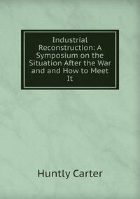 Industrial Reconstruction: A Symposium on the Situation After the War and and How to Meet It