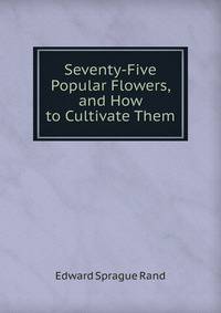 Seventy-Five Popular Flowers, and How to Cultivate Them