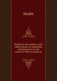 Health for the million; with observations on unhealthy employments, by the author of 'How to make ho