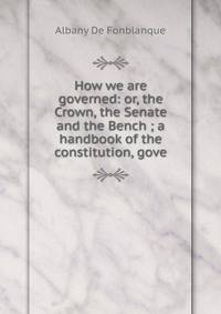 How we are governed: or, the Crown, the Senate and the Bench ; a handbook of the constitution, gove