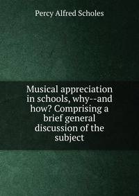 Musical appreciation in schools, why--and how? Comprising a brief general discussion of the subject