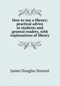 How to use a library; practical advice to students and general readers, with explanations of library