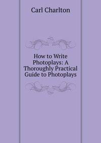 How to Write Photoplays: A Thoroughly Practical Guide to Photoplays