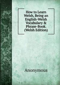 How to Learn Welsh, Being an English-Welsh Vocabulary &amp; Phrase-Book. (Welsh Edition)