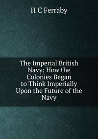 The Imperial British Navy; How the Colonies Began to Think Imperially Upon the Future of the Navy