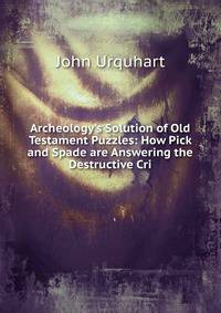 Archeology's Solution of Old Testament Puzzles: How Pick and Spade are Answering the Destructive Cri