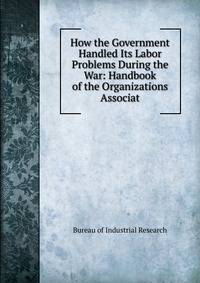 How the Government Handled Its Labor Problems During the War: Handbook of the Organizations Associat