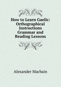 How to Learn Gaelic: Orthographical Instructions Grammar and Reading Lessons