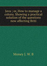 Java ; or, How to manage a colony. Showing a practical solution of the questions now affecting Briti