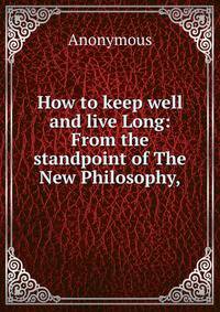 How to keep well and live Long: From the standpoint of The New Philosophy,