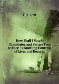 How Shall I Vote?: Candidates and Parties Face to Face : a Startling Contrast of Lives and Records