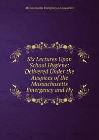 Six Lectures Upon School Hygiene: Delivered Under the Auspices of the Massachusetts Emergency and Hy