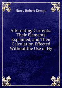 Alternating Currents: Their Elements Explained, and Their Calculation Effected Without the Use of Hy