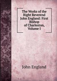 The Works of the Right Reverend John England: First Bishop of Charleston, Volume I