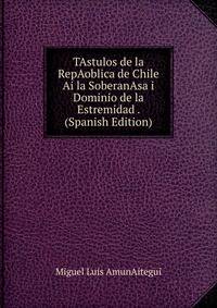 TAstulos de la RepAoblica de Chile Ai la SoberanAsa i Dominio de la Estremidad . (Spanish Edition)