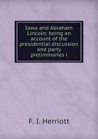Iowa and Abraham Lincoln: being an account of the presidential discussion and party preliminaries i