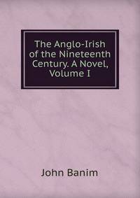 The Anglo-Irish of the Nineteenth Century. A Novel, Volume I