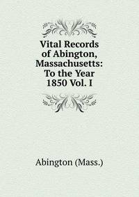 Vital Records of Abington, Massachusetts: To the Year 1850 Vol. I