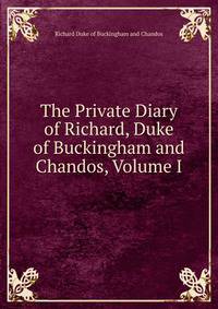 The Private Diary of Richard, Duke of Buckingham and Chandos, Volume I