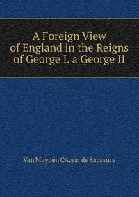 A Foreign View of England in the Reigns of George I. A George II