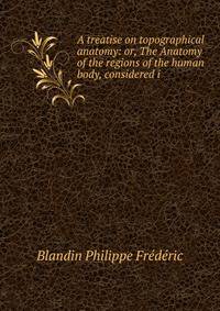 A treatise on topographical anatomy: or, The Anatomy of the regions of the human body, considered i