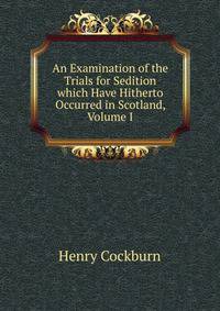 An Examination of the Trials for Sedition which Have Hitherto Occurred in Scotland, Volume I