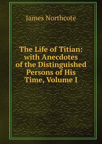 The Life of Titian: with Anecdotes of the Distinguished Persons of His Time, Volume I