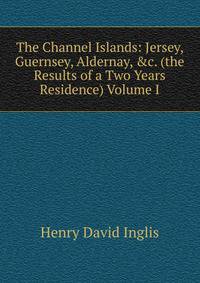 The Channel Islands: Jersey, Guernsey, Aldernay, &amp;c. (the Results of a Two Years Residence) Volume I