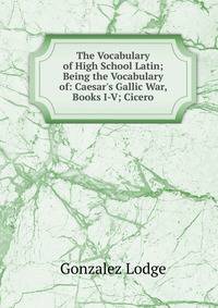 The Vocabulary of High School Latin; Being the Vocabulary of: Caesar's Gallic War, Books I-V; Cicero