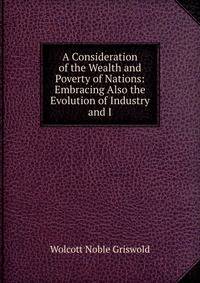 A Consideration of the Wealth and Poverty of Nations: Embracing Also the Evolution of Industry and I