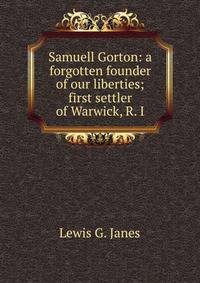 Samuell Gorton: a forgotten founder of our liberties; first settler of Warwick, R. I