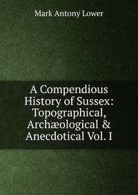 A Compendious History of Sussex: Topographical, Arch?ological &amp; Anecdotical Vol. I