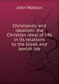 Christianity and idealism: the Christian ideal of life in its relations to the Greek and Jewish ide