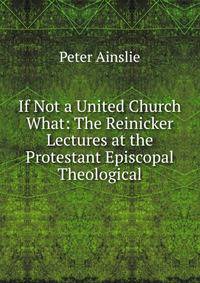 If Not a United Church What: The Reinicker Lectures at the Protestant Episcopal Theological