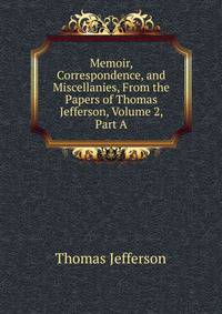 Memoir, Correspondence, and Miscellanies, From the Papers of Thomas Jefferson, Volume 2, Part A