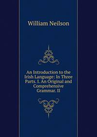 An Introduction to the Irish Language: In Three Parts. I. An Original and Comprehensive Grammar. II.
