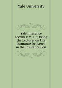 Yale Insurance Lectures: V. 1-2; Being the Lectures on Life Insurance Delivered in the Insurance Cou