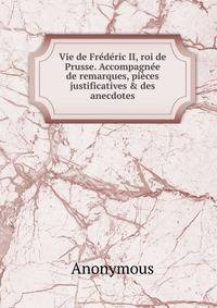 Vie de Fr?d?ric II, roi de Prusse. Accompagn?e de remarques, pi?ces justificatives &amp; des anecdotes
