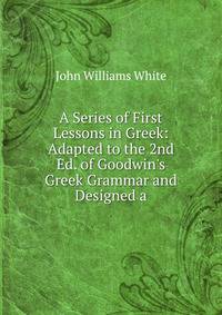 A Series of First Lessons in Greek: Adapted to the 2nd Ed. of Goodwin's Greek Grammar and Designed a