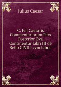C. Ivli Caesaris Commentariorum Pars Posterior Qva Continentur Libri III de Bello CIVILI cvm Libris