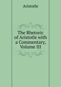 The Rhetoric of Aristotle with a Commentary, Volume III