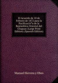 El Acuerdo de 10 de Febrero de 1872 para la PacificaciA?n de la RepAoblica Oriental del Uruguay (Large Print Edition) (Spanish Edition)