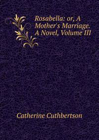 Rosabella: or, A Mother's Marriage. A Novel, Volume III