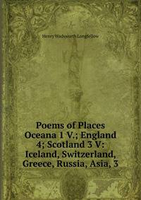 Poems of Places Oceana 1 V.; England 4; Scotland 3 V: Iceland, Switzerland, Greece, Russia, Asia, 3