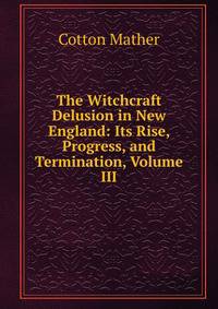 The Witchcraft Delusion in New England: Its Rise, Progress, and Termination, Volume III