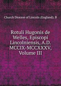 Rotuli Hugonis de Welles, Episcopi Lincolniensis, A.D. MCCIX-MCCXXXV, Volume III