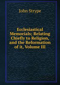 Ecclesiastical Memorials; Relating Chiefly to Religion, and the Reformation of it, Volume III