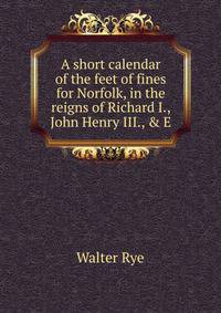 A short calendar of the feet of fines for Norfolk, in the reigns of Richard I., John Henry III., &amp; E